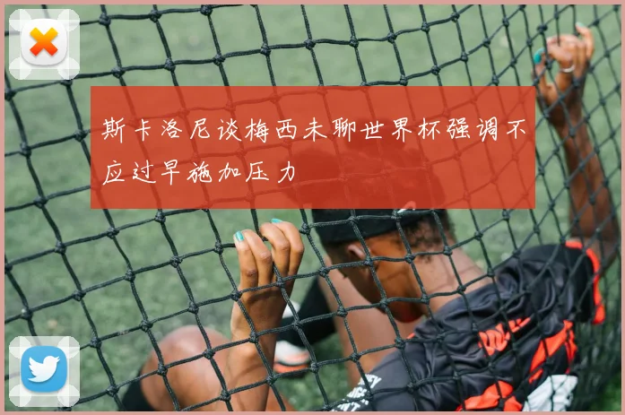 斯卡洛尼谈梅西未聊世界杯强调不应过早施加压力