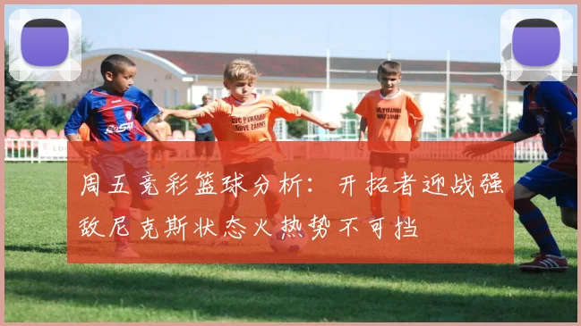 周五竞彩篮球分析：开拓者迎战强敌尼克斯状态火热势不可挡