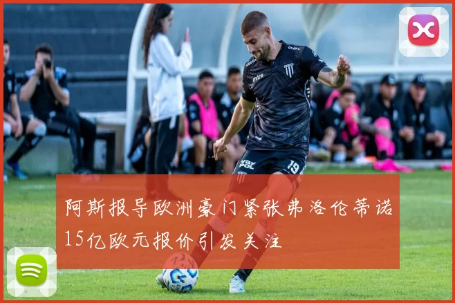 阿斯报导欧洲豪门紧张弗洛伦蒂诺15亿欧元报价引发关注