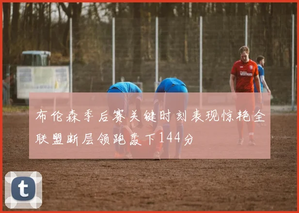 布伦森季后赛关键时刻表现惊艳全联盟断层领跑轰下144分