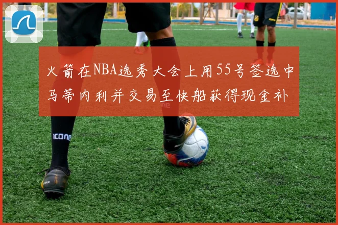 火箭在NBA选秀大会上用55号签选中马蒂内利并交易至快船获得现金补偿
