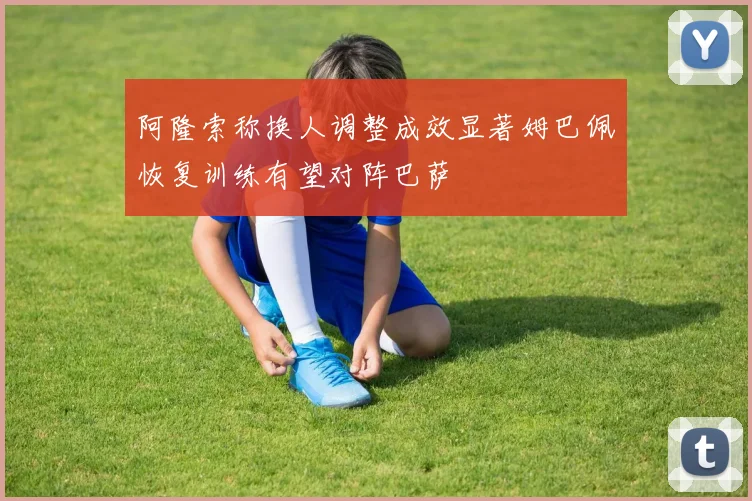 阿隆索称换人调整成效显著姆巴佩恢复训练有望对阵巴萨