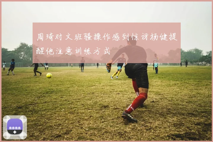 周琦对文班骚操作感到惊讶杨健提醒他注意训练方式