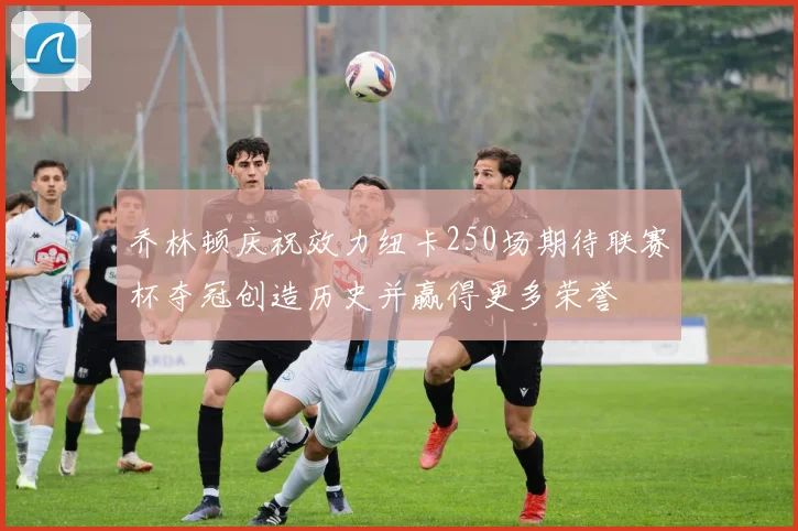 乔林顿庆祝效力纽卡250场期待联赛杯夺冠创造历史并赢得更多荣誉