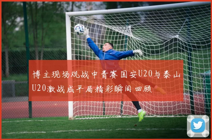博主现场观战中青赛国安U20与泰山U20激战成平局精彩瞬间回顾