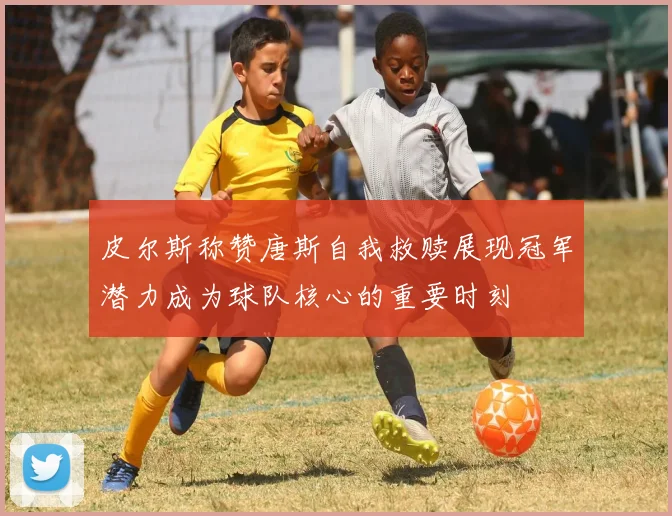 皮尔斯称赞唐斯自我救赎展现冠军潜力成为球队核心的重要时刻