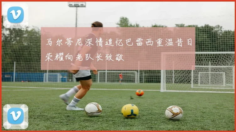 马尔蒂尼深情追忆巴雷西重温昔日荣耀向老队长致敬