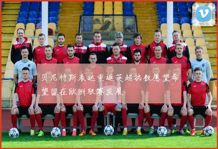 贝尼特斯表达重返英超执教愿望希望留在欧洲联赛发展