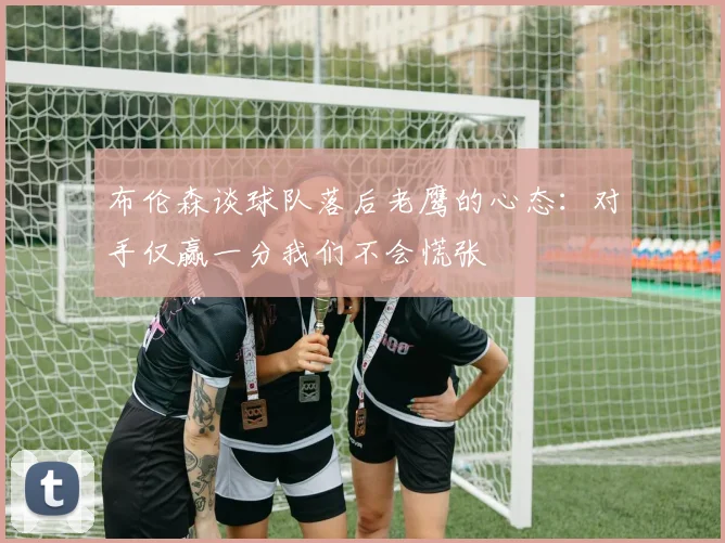布伦森谈球队落后老鹰的心态：对手仅赢一分我们不会慌张