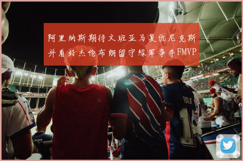 阿里纳斯期待文班亚马复仇尼克斯并看好杰伦布朗留守绿军争夺FMVP