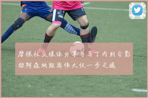 摩根社交媒体分享与马丁内利合影称阿森纳距离伟大仅一步之遥