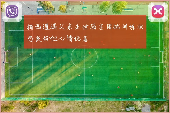 梅西遭遇父亲去世谣言困扰训练状态良好但心情低落