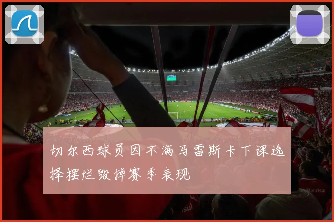 切尔西球员因不满马雷斯卡下课选择摆烂毁掉赛季表现