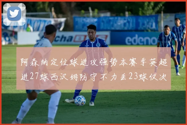 阿森纳定位球进攻强势本赛季英超进27球西汉姆防守不力丢23球仅次于伯恩茅斯