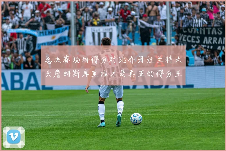 总决赛场均得分对比乔丹杜兰特大头詹姆斯库里谁才是真正的得分王