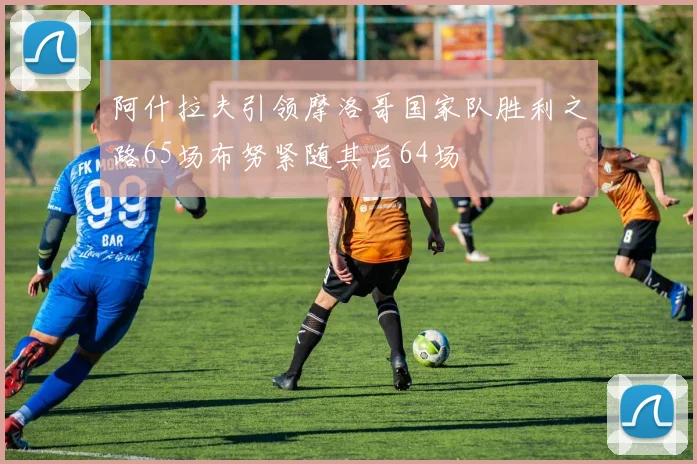 阿什拉夫引领摩洛哥国家队胜利之路65场布努紧随其后64场