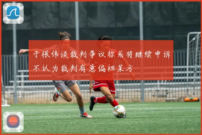 于根伟谈裁判争议称或将继续申诉不认为裁判有意偏袒某方