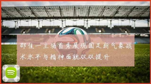 邵佳一主场首秀展现国足新气象战术水平与精神面貌双双提升