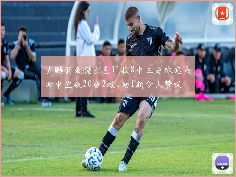 卢鹏羽表现出色11投8中三分球完美命中空砍20分2板1助1断令人赞叹